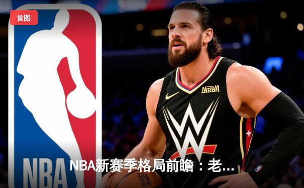 NBA新赛季格局前瞻：老牌豪门遇挑战，新生力量崛起正当时