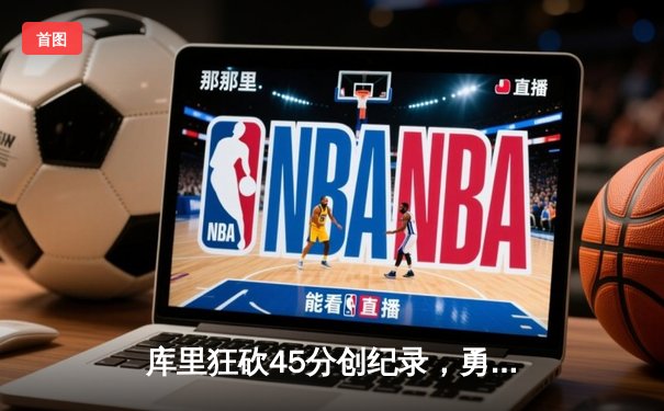 库里狂砍45分创纪录，勇士加时险胜凯尔特人重返总决赛